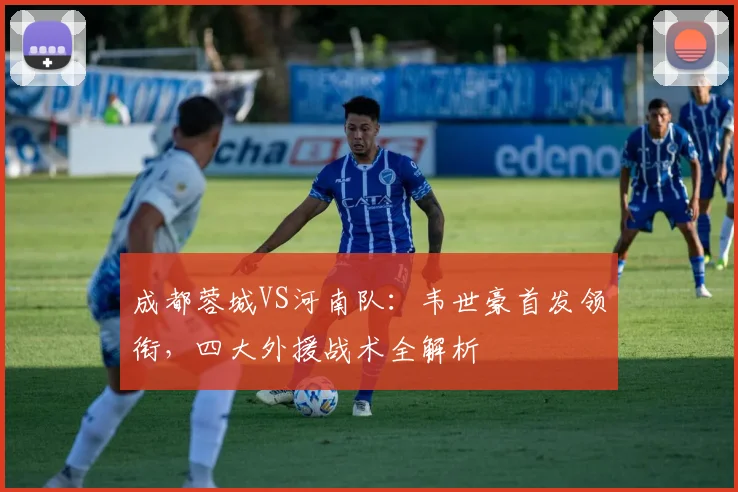 成都蓉城VS河南队：韦世豪首发领衔，四大外援战术全解析