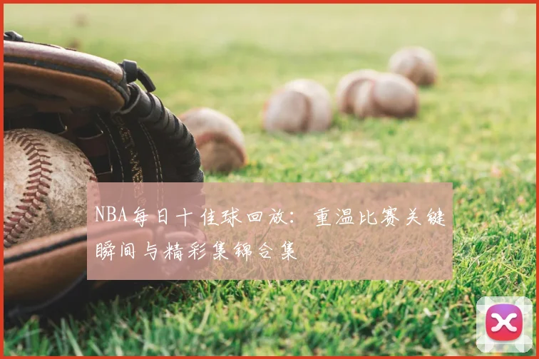 NBA每日十佳球回放：重温比赛关键瞬间与精彩集锦合集