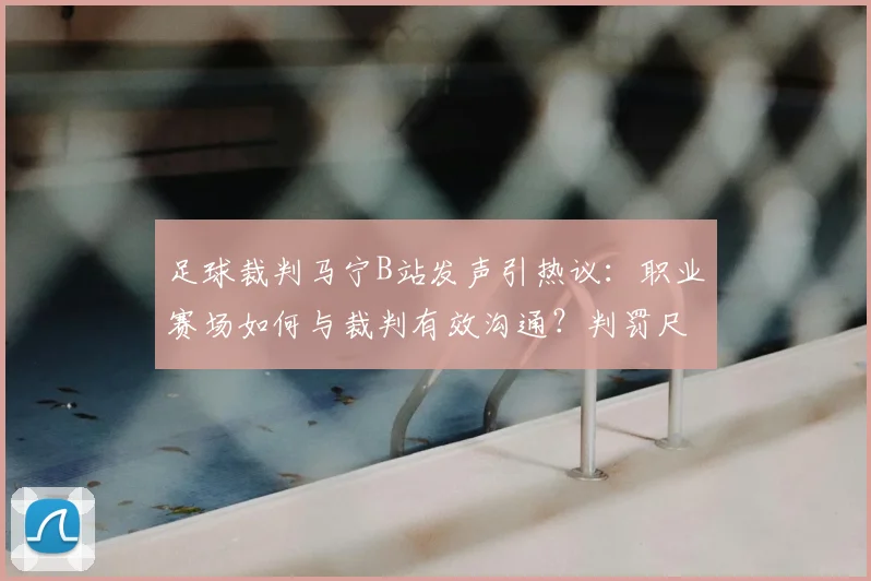 足球裁判马宁B站发声引热议：职业赛场如何与裁判有效沟通？判罚尺度与规则详解
