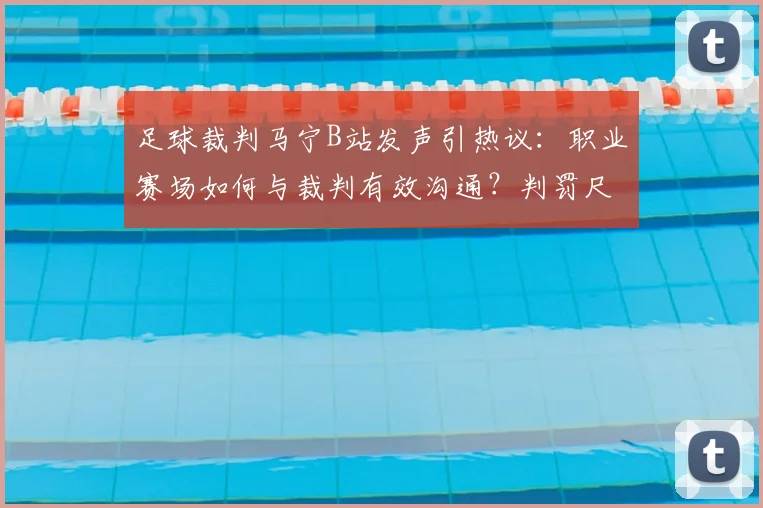 足球裁判马宁B站发声引热议：职业赛场如何与裁判有效沟通？判罚尺度与规则详解