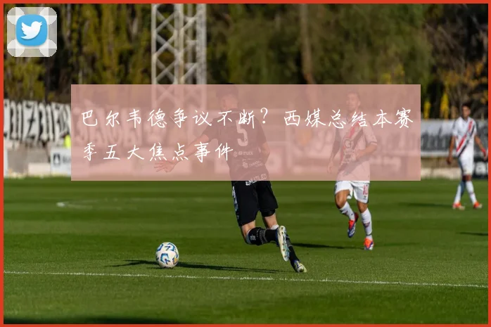 巴尔韦德争议不断？西媒总结本赛季五大焦点事件