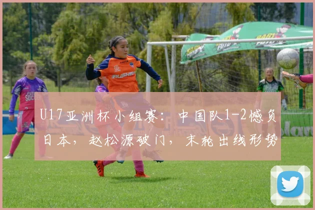U17亚洲杯小组赛：中国队1-2憾负日本，赵松源破门，末轮出线形势全解析