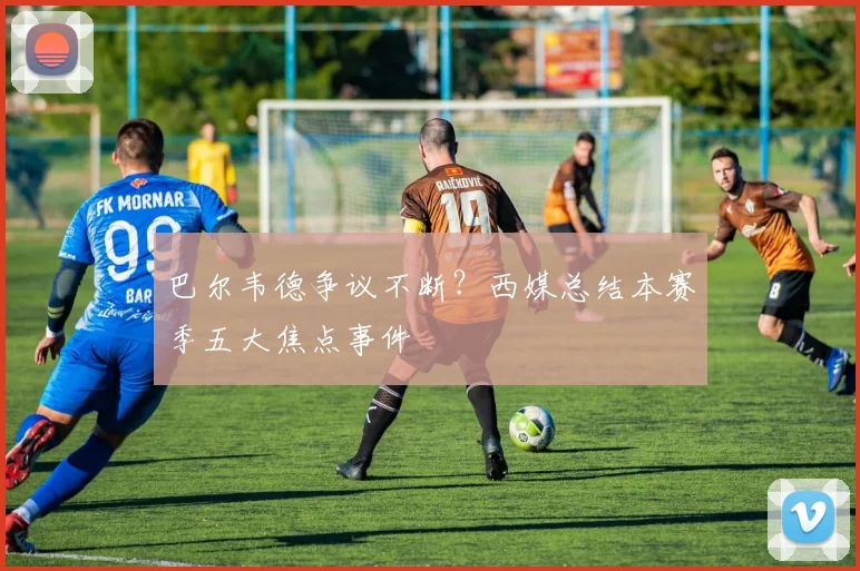 巴尔韦德争议不断？西媒总结本赛季五大焦点事件