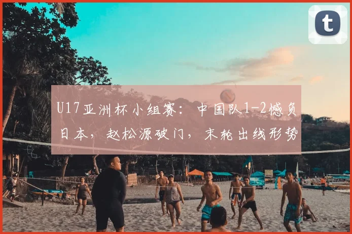 U17亚洲杯小组赛：中国队1-2憾负日本，赵松源破门，末轮出线形势全解析