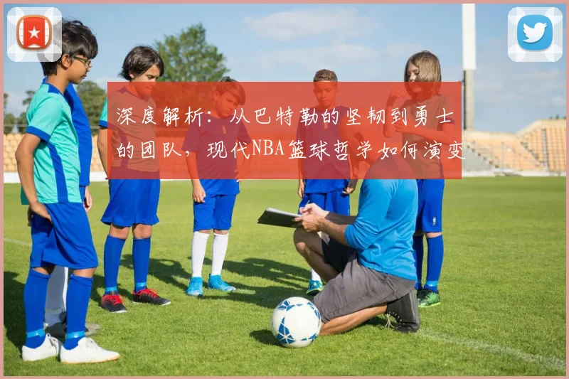 深度解析：从巴特勒的坚韧到勇士的团队，现代NBA篮球哲学如何演变与实战应用