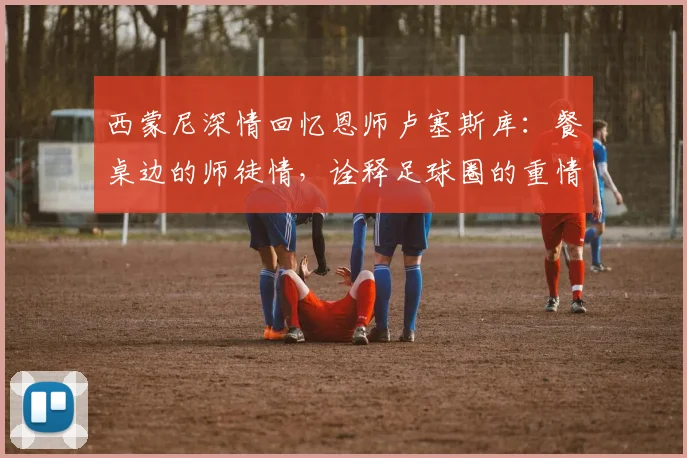 西蒙尼深情回忆恩师卢塞斯库：餐桌边的师徒情，诠释足球圈的重情重义