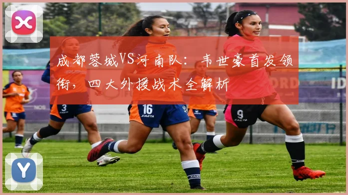 成都蓉城VS河南队:韦世豪首发领衔,四大外援战术全解析